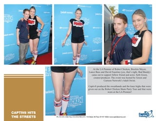At the LA Premier of Robot Chicken, Breckin Meyer,
                                                                                 Lance Bass and David Faustino (yes, that’s right, Bud Bundy)
                                                                                   came out to support fellow friend and actor, Seth Green,
                                                                                     creator/producer. The event was hosted by Green and
TEXT GOES HERE TEXT GOES HERE                                                                  Cartoon Network’s Adult Swim.
TEXT GOES HERE TEXT GOES HERE
TEXT GOES HERE TEXT GOES HERE                                                   Captiv8 produced the sweatbands and the knee highs that were
TEXT GOES HERE TEXT GOES HERE
TEXT GOES HERE TEXT GOES HERE
                                                                                given out on the Robot Chicken Skate Party Tour and that were
TEXT GOES HERE                                                                                     worn at the LA Premier!




   CAPTIV8 HITS
 RESORTS/ CASINO
   THE STREETS                  Ph: 212-473- 2440 | Fax: 212-473-2739 | 57 E. 11th Street, 5th Floor, NY NY 10003 | www.captiv8promos.com
 