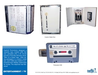Custom Mailer Box




Captiv8 Promotions designed a
cassette tape molded USB that
was uploaded with a 20 minute
preview of the Ray Romano show,
“Men of a Cetain Age.” After be-
ing packaged in a custom mailer
box, each USB was mailed to an
Entertainment Weekly tastemaker
for review. The response was fab-                                              Preloaded USB
ulous!


ENTERTAINMENT / TV                  Ph: 212-473- 2440 | Fax: 212-473-2739 | 57 E. 11th Street, 5th Floor, NY NY 10003 | www.captiv8promos.com
 