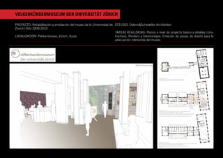 VOLKERKÜNDENMUSEUM DER UNIVERSITÄT ZÜRICH

PROYECTO: Rehabilitación y ampliación del museo de la Universidad de ESTUDIO: Dolenc&Scheiwiller Architekten
Zürich | Año 2009-2010
                                                                     TAREAS REALIZADAS: Planos a nivel de proyecto básico y detalles cons-
LOCALIZACIÓN: Pelikanstrasse, Zürich, Suiza                          tructivos. Renders y fotomontajes. Creación de piezas de diseño para la
                                                                     adecuación interiorista del museo.
 