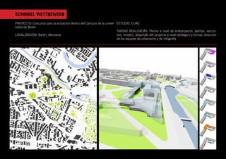 SCHINKEL WETTBEWERB
PROYECTO: Concurso para la actuación dentro del Campus de la univer- ESTUDIO: CUAC
sidad de Berlín
                                                                     TAREAS REALIZADAS: Planos a nivel de anteproyecto, plantas, seccio-
LOCALIZACIÓN: Berlin, Alemania                                       nes, renders, desarrollo del proyecto a nivel ideológico y formal, dirección
                                                                     de los equipos de urbanismo y de infografía
 