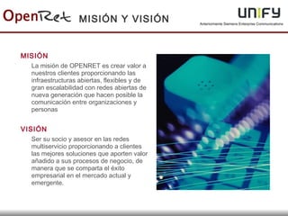 Anteriormente Siemens Enterprise Communications
MISIÓN
La misión de OPENRET es crear valor a
nuestros clientes proporcionando las
infraestructuras abiertas, flexibles y de
gran escalabilidad con redes abiertas de
nueva generación que hacen posible la
comunicación entre organizaciones y
personas
VISIÓN
Ser su socio y asesor en las redes
multiservicio proporcionando a clientes
las mejores soluciones que aporten valor
añadido a sus procesos de negocio, de
manera que se comparta el éxito
empresarial en el mercado actual y
emergente.
MISIÓN Y VISIÓN
 