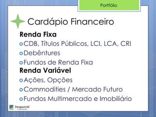 Portfólio



  Cardápio Financeiro
Renda Fixa
 CDB,Títulos Públicos, LCI, LCA, CRI
 Debêntures
 Fundos de Renda Fixa
Renda Variável
 Ações, Opções
 Commodities / Mercado Futuro
 Fundos Multimercado e Imobiliário
 