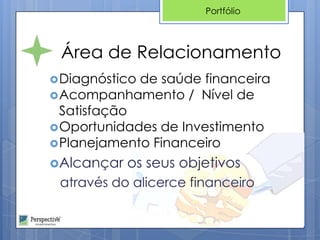 Portfólio



 Área de Relacionamento
 Diagnósticode saúde financeira
 Acompanhamento / Nível de
  Satisfação
 Oportunidades de Investimento
 Planejamento Financeiro

Alcançar   os seus objetivos
 através do alicerce financeiro
 