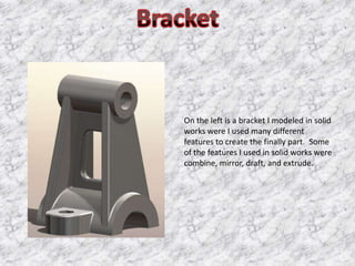 On the left is a bracket I modeled in solid
works were I used many different
features to create the finally part. Some
of the features I used in solid works were
combine, mirror, draft, and extrude.
 