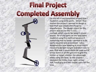 On the left is my completed project that I
modeled using solid works. When I first
started the project I wanted to design a
bow that was simple and cheap to
manufacture. The design intent for the
project was to use the K.I.S.S.
method, which stands for keep it simple
stupid. All of the parts on the bow were
modeled using this method because if
something was to break I wanted it to be
easily repaired and assembled. I also
designed this bow keeping in mind that it
needed to be light weight and short axle to
axle, that way it could easily be used out of
a tree stand or on the ground to give the
hunter or target shooter the advantage
when using the bow. In this project I
modeled the limbs, riser, sight, arrow
rest, hand grip and two simple cams for the
bow.
 