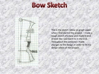 This is the sketch I drew on graph paper
when I first started the project. I made a
rough sketch of a bow and made it kind
of look like I wanted it to in the end.
Throughout the semester I made
changes to the design in order to fit the
design intent of the project.
 