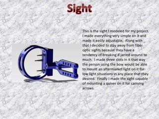 This is the sight I modeled for my project.
I made everything very simple on it and
made it easily adjustable. Along with
that I decided to stay away from fiber
optic sights because they have a
tendency of breaking if jarred around to
much. I made three slots in it that way
the person using the bow would be able
to mount an aftermarket light on it for
low light situations in any place that they
desired. Finally I made the sight capable
of mounting a quiver on it for carrying
arrows.
 