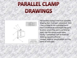The parallel clamps is the first assembly
drawing that I had ever completed. First
I had to draw all the individual parts.
Then I modeled all rearranged the parts
to show where they went and how far
apart that the clamp would open.
Finally, I completed a bill of materials
showing quantity of parts
needed, material specifications and the
name of each part.
 