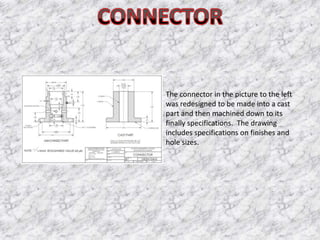 The connector in the picture to the left
was redesigned to be made into a cast
part and then machined down to its
finally specifications. The drawing
includes specifications on finishes and
hole sizes.
 