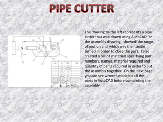 The drawing to the left represents a pipe
cutter that was drawn using AutoCAD. In
the assembly drawing I showed the range
of motion and which way the handle
turned in order to close the part. I also
created a bill of materials specifying part
numbers, names, material required and
quantity of parts required in order to put
the assembly together. On the next page
you can see where I modeled all the
parts in AutoCAD before completing the
assembly.
 