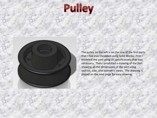 The pulley on the left is on the one of the first parts
that I had ever modeled using Solid Works. First I
modeled the part using all specifications that was
necessary. Then I produced a drawing of the part
showing all the dimensions of the part using
section, side, and isometric views. The drawing is
placed on the next page for easy viewing.
 