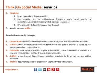 info@thinkon.es
Think|On Social Media: servicios
Servicio de community manager:
1. Conversación: detección de tendencias de conversación, interactuación con la comunidad.
2. Escucha activa: monitorización sobre los temas de interés para la empresa a través de RSS,
alertas, control de comentarios, etc.
3. Contenido: creación de contenido original y de calidad, compartir contenidos externos a la
empresa y relacionados con la estrategia de comunicación.
4. Análisis: seguimiento de las actividades propias y seguimiento de las externas con actitud
proactiva.
5. Informe: documento periódico (a convenir) sobre actividad y resultados.
5. Estrategia:
1. Fases y calendario de consecución
2. Plan editorial: tipo de publicaciones, frecuencia según canal, gestión de
comentarios, normas de la comunidad, estilo de lenguaje…)
3. KPIs, selección de las métricas por tipo de canal
6. Monitorización y análisis
 