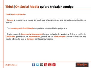 info@thinkon.es
Think|On Social Media quiere trabajar contigo
Think|On Social Media :
• Asesora a tu empresa o marca personal para el desarrollo de una correcta comunicación en
Internet.
• Crea estrategias de Social Media adaptadas a tus necesidades y objetivos.
• Realiza tareas de Community Management basado en las 4c del Marketing Online: creación de
Contenidos, generación de Conversación, gestión de las Comunidades online y selección del
medio adecuado para la Conexión con los consumidores.
 