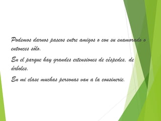Podemos darnos paseos entre amigos o con su enamorado o 
entonces sólo. 
En el parque hay grandes extensiones de céspedes, de 
árboles. 
En mi clase muchas personas van a la cousinerie. 
 