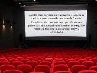 Nuestra clase participa en el proyecto « Lycéens au 
cinéma » en el marco de las clases de francés. 
Este dispositivo propone la proyección de tres 
películas al año. Las películas pueden ser antiguas o 
recientes, francesas o extranjeras (en V.O 
subtitulado). 
 