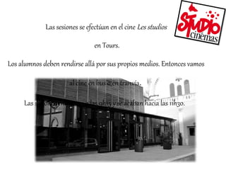 Las sesiones se efectúan en el cine Les studios 
en Tours. 
Los alumnos deben rendirse allá por sus propios medios. Entonces vamos 
al cine en bus o en tranvía. 
Las sesiones empiezan a las 9h15 y se acaban hacia las 11h30. 
 