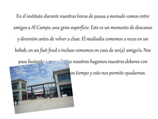 En el instituto durante nuestras horas de pausa a menudo vamos entre 
amigos a Al Campo, una gran superficie. Este es un momento de descanso 
y diversión antes de volver a clase. El mediodía comemos a veces en un 
kebab, en un fast-food o incluso comemos en casa de un(a) amigo/a. Nos 
pasa bastante a menudo que nosotros hagamos nuestros deberes con 
anticipación cuando tenemos tiempo y esto nos permite ayudarnos. 
 