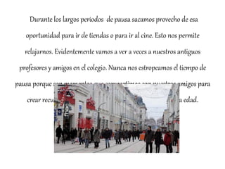 Durante los largos periodos de pausa sacamos provecho de esa 
oportunidad para ir de tiendas o para ir al cine. Esto nos permite 
relajarnos. Evidentemente vamos a ver a veces a nuestros antiguos 
profesores y amigos en el colegio. Nunca nos estropeamos el tiempo de 
pausa porque son momentos que compartimos con nuestros amigos para 
crear recuerdos del instituto: es muy importante a nuestra edad. 
 