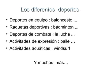 Los ddiiffeerreenntteess ddeeppoorrtteess 
● Deportes en equipo : baloncesto ... 
● Raquetas deportivas : bádminton ... 
● Deportes de combate : la lucha ... 
● Activitades de expresión : baile … 
● Activitades acuáticas : windsurf 
Y muchos más… 
 