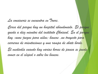 La cousinerie se encuentra en Tours. 
Cerca del parque hay un hospital abandonado. El parque 
queda a diez minutos del instituto Choiseul. En el parque 
hay :unos juegos para niños; bancos ,un trayecto para 
carreras de orientaciones y una rampa de skate borde. 
El mediodía cuando hay varias horas de pausa se puede 
comer en el césped o sobre los bancos. 
 