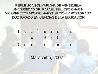 REPUBLICA BOLIVARIANA DE VENEZUELA UNIVERSIDAD DR. RAFAEL BELLOSO CHACÍN VICERRECTORADO DE INVESTIGACIÓN Y POSTGRADO DOCTORADO EN CIENCIAS DE LA EDUCACION Evaluación del Currículo Maracaibo, 2007 