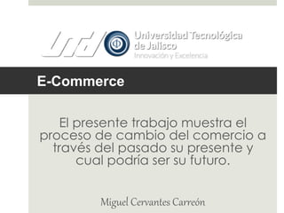 E-Commerce 
El presente trabajo muestra el 
proceso de cambio del comercio a 
través del pasado su presente y 
cual podría ser su futuro. 
Miguel Cervantes Carreón 
 