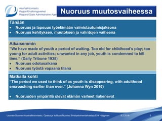 8.2.2018 3Lounais-Suomen Aluehallintovirasto, Opetus ja kulttuuri/Nuoriso Sivistystoimentarkastaja Erik Häggman
Nuoruus muutosvaiheessa
Tänään
 Nuoruus ja lapsuus työelämään valmistautumisjaksona
 Nuoruus kehityksen, muutoksen ja valintojen vaiheena
Aikaisemmin
”We have made of youth a period of waiting. Too old for childhood’s play; too
young for adult activities; unwanted in any job, youth is condemned to kill
time.” (Daily Tribune 1938)
 Nuoruus odotusaikana
 Nuoruus työstä vapaana tilana
Matkalla kohti
“The period we used to think of as youth is disappearing, with adulthood
encroaching earlier than ever.” (Johanna Wyn 2016)
 Nuoruuden ympärillä olevat elämän vaiheet liukenevat
 
