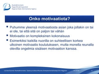 Onko motivaatiota?
 Puhumme yleensä motivaatiosta asian joka jollakin on tai
ei ole, tai että sitä on paljon tai vähän
 Motivaatio on kompleksinen kokonaisuus
 Esimerkiksi kaikilla nuorilla on suhteellisen korkea
ulkoinen motivaatio koulutukseen, mutta monella reunalla
olevilla ongelmia sisäisen motivaation kanssa.
8.2.2018 5Lounais-Suomen Aluehallintovirasto, Opetus ja kulttuuri/Nuoriso Sivistystoimentarkastaja Erik Häggman
 