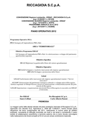RICCAGIOIA S.C.p.A.


        CONVENZIONE Regione Lombardia - ERSAF - RICCAGIOIA S.C.p.A.
                        d.g.r. 01/02/2011 n. IX/1259
            CONVENZIONE QUADRO Regione Lombardia - ERSAF
                        (d.g.r. 15/12/2010 n. IX/978)
                    PROGRAMMA ANNUALE Anno 2012
                       (d.g.r. 29/12/2011 n. IX/2846)

                             PIANO OPERATIVO 2012


Programma Operativo DGA
PO 1 Sostegno all’imprenditoria PMI e Reti

                                AREA “TERRITORIALE”

       Obiettivo Programma ERSAF
       1.1 Sostegno all’imprenditoria PMI e Reti: la valorizzazione e sviluppo del patrimonio
       agroforestale regionale

                                     Obiettivo Speciﬁco
              OS 1.5 Migliorare la qualità delle filiere del settore agroalimentare

                                     Obiettivo Operativo
           OO 1.5.2 Sviluppare e trasferire innovazioni alle imprese agroalimentari
                       OO 1.5.3 Sviluppo e promozione delle filiere

                                            Azioni
     1.5.2.4 Trasferimento delle innovazioni alle imprese agroalimentari tramite i “Servizi
                                           innovativi”
  1.5.3.19 Valorizzazione del patrimonio enologico-culturale e sviluppo polo di Riccagioia:
Enoteca regionale in Oltrepò Pavese e lavori di valorizzazione e rifunzionalizzazione del polo
                                     viticolo di Riccagioia
1.5.3.21 Impostazione e organizzazione attività del Polo di Riccagioia in raccordo con ERSAF
                                          e Università.



             Per ERSAF                                  Per Riccagioia S.C.p.A.
             Sauro Coffani                               Carlo Alberto Panont
                                        PREMESSA

La maggior parte delle attività indicate nel piano strategico triennale di Riccagioia S.C.p.A.,
approvato con decreto D.G. Agricoltura n. 7659 del 11/08/2011, hanno trovato piena
attuazione nel terzo quadrimestre del 2011, realizzando in buona parte gli obiettivi
prefissati, nonostante le difficoltà incontrate nei modi e nei tempi e considerato il vasto
ambito di collaborazioni scientifiche e tecniche esterne che si sono dovute coinvolgere
nella realizzazione dei diversi progetti ai fini di una più ampia condivisione regionale.
Le attività programmate e realizzate autonomamente da Riccagioia non sono state oggetto
di variazioni e sono state compiute rispettando le linee generali del programma annuale,
 