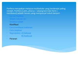 Porifera merupakan metazoa multiseluler yang berderajat paling
rendah. Porifera (Latin, phorus = lubang kecil dan ferre =
membawa) adalah hewan yang mempunyai tubuh berpori.
• Ciri ciri Porifera
• Sistem Saluran Air
• Struktur tubuh
• Klasifikasi
• Cara mendapat makanan
• Cara respirasi
• Reproduksi : A) Seksual
• B) Aseksual
• Peranan
 