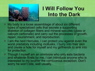 I Will Follow You  Into the Dark My body is a loose assemblage of about six different types of specialized cells that secrete a supporting skeleton of collagen fibers and mineral spicules (glass or calcium carbonate) and carry out the processes of growth, repair, nourishment, and reproduction.  I am the next Hercules, I can protect you against even the worst predators including mollusks. I burry into their skin and create a hole for myself and my girlfriends to sink into for protection. Though I myself am an omnivore who only eats bacteria and whatever floats by me, I can introduce anyone who is interested to my brother the carnivorous exception. Don’t worry he won’t bite, well usually. 