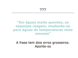 ???


  “Em águas muito quentes, as
 esponjas reagem, mudando-se
para águas de temperaturas mais
            amenas”

 A frase tem dois erros grosseiros.
            Aponte-os
 