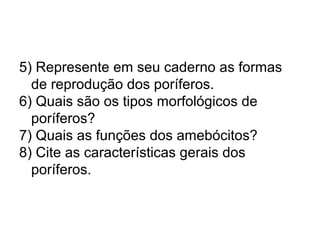 5) Represente em seu caderno as formas 
de reprodução dos poríferos. 
6) Quais são os tipos morfológicos de 
poríferos? 
7) Quais as funções dos amebócitos? 
8) Cite as características gerais dos 
poríferos. 
 