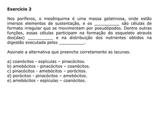 Exercício 2
Nos poríferos, o mesênquima é uma massa gelatinosa, onde estão
imersos elementos de sustentação, e os __________ são células de
formato irregular que se movimentam por pseudópodos. Dentre outras
funções, essas células participam na formação do esqueleto através
dos(das) __________ e na distribuição dos nutrientes obtidos na
digestão executada pelos __________.
Assinale a alternativa que preenche corretamente as lacunas.
a) coanócitos - espículas – pinacócitos.
b) amebócitos - pinacócitos – coanócitos.
c) pinacócitos - amebócitos – porócitos.
d) porócitos - pinacócitos – amebócitos.
e) amebócitos - espículas – coanócitos.
 