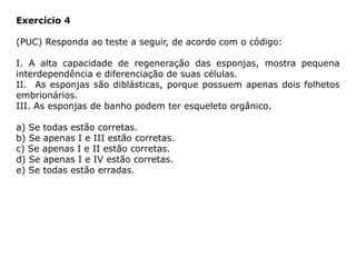 Exercício 4
(PUC) Responda ao teste a seguir, de acordo com o código:
I. A alta capacidade de regeneração das esponjas, mostra pequena
interdependência e diferenciação de suas células.
II. As esponjas são diblásticas, porque possuem apenas dois folhetos
embrionários.
III. As esponjas de banho podem ter esqueleto orgânico.
a) Se todas estão corretas.
b) Se apenas I e III estão corretas.
c) Se apenas I e II estão corretas.
d) Se apenas I e IV estão corretas.
e) Se todas estão erradas.
 
