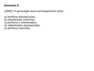 Exercício 5
(OMEC) A gemulação ocorre principalmente entre:
a) poríferos dulçaquícolas;
b) celenterados marinhos;
c) poríferos e celenterados;
d) celenterados dulçaquícolas;
e) poríferos marinhos.
 