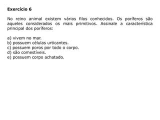 Exercício 6
No reino animal existem vários filos conhecidos. Os poríferos são
aqueles considerados os mais primitivos. Assinale a característica
principal dos poríferos:
a) vivem no mar.
b) possuem células urticantes.
c) possuem poros por todo o corpo.
d) são comestíveis.
e) possuem corpo achatado.
 