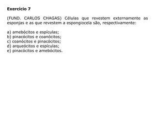 Exercício 7
(FUND. CARLOS CHAGAS) Células que revestem externamente as
esponjas e as que revestem a espongiocela são, respectivamente:
a) amebócitos e espículas;
b) pinacócitos e coanócitos;
c) coanócitos e pinacócitos;
d) arqueócitos e espículas;
e) pinacócitos e amebócitos.
 