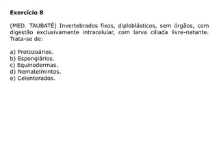 Exercício 8
(MED. TAUBATÉ) Invertebrados fixos, diploblásticos, sem órgãos, com
digestão exclusivamente intracelular, com larva ciliada livre-natante.
Trata-se de:
a) Protozoários.
b) Espongiários.
c) Equinodermas.
d) Nematelmintos.
e) Celenterados.
 