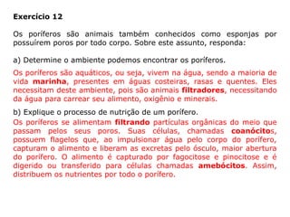 Exercício 12
Os poríferos são animais também conhecidos como esponjas por
possuírem poros por todo corpo. Sobre este assunto, responda:
a) Determine o ambiente podemos encontrar os poríferos.
b) Explique o processo de nutrição de um porífero.
Os poríferos são aquáticos, ou seja, vivem na água, sendo a maioria de
vida marinha, presentes em águas costeiras, rasas e quentes. Eles
necessitam deste ambiente, pois são animais filtradores, necessitando
da água para carrear seu alimento, oxigênio e minerais.
Os poríferos se alimentam filtrando partículas orgânicas do meio que
passam pelos seus poros. Suas células, chamadas coanócitos,
possuem flagelos que, ao impulsionar água pelo corpo do porífero,
capturam o alimento e liberam as excretas pelo ósculo, maior abertura
do porífero. O alimento é capturado por fagocitose e pinocitose e é
digerido ou transferido para células chamadas amebócitos. Assim,
distribuem os nutrientes por todo o porífero.
 