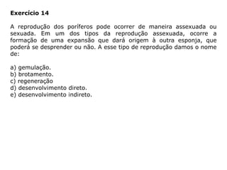 Exercício 14
A reprodução dos poríferos pode ocorrer de maneira assexuada ou
sexuada. Em um dos tipos da reprodução assexuada, ocorre a
formação de uma expansão que dará origem à outra esponja, que
poderá se desprender ou não. A esse tipo de reprodução damos o nome
de:
a) gemulação.
b) brotamento.
c) regeneração
d) desenvolvimento direto.
e) desenvolvimento indireto.
 