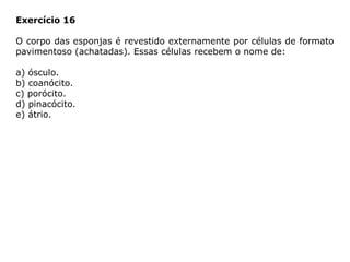 Exercício 16
O corpo das esponjas é revestido externamente por células de formato
pavimentoso (achatadas). Essas células recebem o nome de:
a) ósculo.
b) coanócito.
c) porócito.
d) pinacócito.
e) átrio.
 