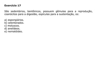Exercício 17
São sedentários, bentônicos, possuem gêmulas para a reprodução,
coanócitos para a digestão, espículas para a sustentação, os:
a) espongiários.
b) celenterados.
c) moluscos.
d) anelídeos.
e) nematóides.
 