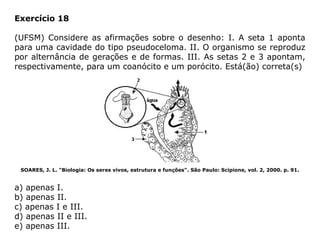 Exercício 18
(UFSM) Considere as afirmações sobre o desenho: I. A seta 1 aponta
para uma cavidade do tipo pseudoceloma. II. O organismo se reproduz
por alternância de gerações e de formas. III. As setas 2 e 3 apontam,
respectivamente, para um coanócito e um porócito. Está(ão) correta(s)
SOARES, J. L. "Biologia: Os seres vivos, estrutura e funções". São Paulo: Scipione, vol. 2, 2000. p. 91.
a) apenas I.
b) apenas II.
c) apenas I e III.
d) apenas II e III.
e) apenas III.
 