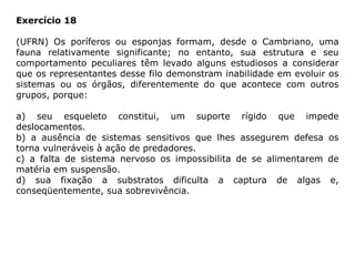 Exercício 18
(UFRN) Os poríferos ou esponjas formam, desde o Cambriano, uma
fauna relativamente significante; no entanto, sua estrutura e seu
comportamento peculiares têm levado alguns estudiosos a considerar
que os representantes desse filo demonstram inabilidade em evoluir os
sistemas ou os órgãos, diferentemente do que acontece com outros
grupos, porque:
a) seu esqueleto constitui, um suporte rígido que impede
deslocamentos.
b) a ausência de sistemas sensitivos que lhes assegurem defesa os
torna vulneráveis à ação de predadores.
c) a falta de sistema nervoso os impossibilita de se alimentarem de
matéria em suspensão.
d) sua fixação a substratos dificulta a captura de algas e,
conseqüentemente, sua sobrevivência.
 