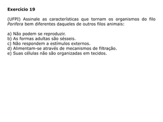 Exercício 19
(UFPI) Assinale as características que tornam os organismos do filo
Porifera bem diferentes daqueles de outros filos animais:
a) Não podem se reproduzir.
b) As formas adultas são sésseis.
c) Não respondem a estímulos externos.
d) Alimentam-se através de mecanismos de filtração.
e) Suas células não são organizadas em tecidos.
 