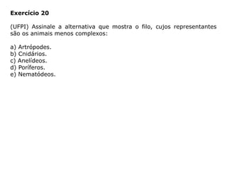 Exercício 20
(UFPI) Assinale a alternativa que mostra o filo, cujos representantes
são os animais menos complexos:
a) Artrópodes.
b) Cnidários.
c) Anelídeos.
d) Poríferos.
e) Nematódeos.
 
