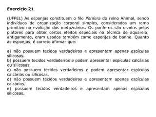 Exercício 21
(UFPEL) As esponjas constituem o filo Porifera do reino Animal, sendo
indivíduos de organização corporal simples, considerados um ramo
primitivo na evolução dos metazoários. Os poríferos são usados pelos
pintores para obter certos efeitos especiais na técnica de aquarela;
antigamente, eram usados também como esponjas de banho. Quanto
às esponjas, é correto afirmar que:
a) não possuem tecidos verdadeiros e apresentam apenas espículas
silicosas.
b) possuem tecidos verdadeiros e podem apresentar espículas calcárias
ou silicosas.
c) não possuem tecidos verdadeiros e podem apresentar espículas
calcárias ou silicosas.
d) não possuem tecidos verdadeiros e apresentam apenas espículas
calcárias.
e) possuem tecidos verdadeiros e apresentam apenas espículas
silicosas.
 