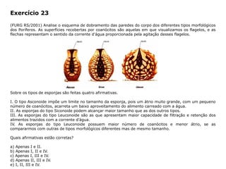 Exercício 23
(FURG RS/2001) Analise o esquema de dobramento das paredes do corpo dos diferentes tipos morfológicos
dos Poríferos. As superfícies recobertas por coanócitos são aquelas em que visualizamos os flagelos, e as
flechas representam o sentido da corrente d’água proporcionada pela agitação desses flagelos.
Sobre os tipos de esponjas são feitas quatro afirmativas.
I. O tipo Asconoide impõe um limite no tamanho da esponja, pois um átrio muito grande, com um pequeno
número de coanócitos, acarreta um baixo aproveitamento do alimento carreado com a água.
II. As esponjas do tipo Siconoide podem alcançar maior tamanho que as dos outros tipos.
III. As esponjas do tipo Leuconoide são as que apresentam maior capacidade de filtração e retenção dos
alimentos trazidos com a corrente d’água.
IV. As esponjas do tipo Leuconoide possuem maior número de coanócitos e menor átrio, se as
compararmos com outras de tipos morfológicos diferentes mas de mesmo tamanho.
Quais afirmativas estão corretas?
a) Apenas I e II.
b) Apenas I, II e IV.
c) Apenas I, III e IV.
d) Apenas II, III e IV.
e) I, II, III e IV.
 