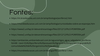 Fontes:
https://m.brasilescola.uol.com.br/amp/biologia/poriferos2.htm
https://mundoeducacao.uol.com.br/amp/biologia/curiosidades-sobre-as-esponjas.htm
https://www2.unifap.br/alexandresantiago/files/2012/12/FILO-PORIFERA.pdf
https://www2.unifap.br/alexandresantiago/files/2012/12/FILO-PORIFERA.pdf
https://ambientes.ambientebrasil.com.br/agua/artigos_agua_salgada/os_poriferos.
html#:~:text=Os%20poríferos%20possuem%20grande%20importância,grande%20
comunidade%20de%20organismos%20aquáticos.
https://mundoeducacao.uol.com.br/biologia/filo-porifera-1.htm
 